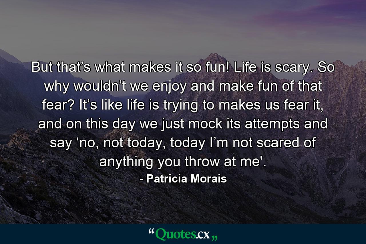 But that’s what makes it so fun! Life is scary. So why wouldn’t we enjoy and make fun of that fear? It’s like life is trying to makes us fear it, and on this day we just mock its attempts and say ‘no, not today, today I’m not scared of anything you throw at me'. - Quote by Patricia Morais