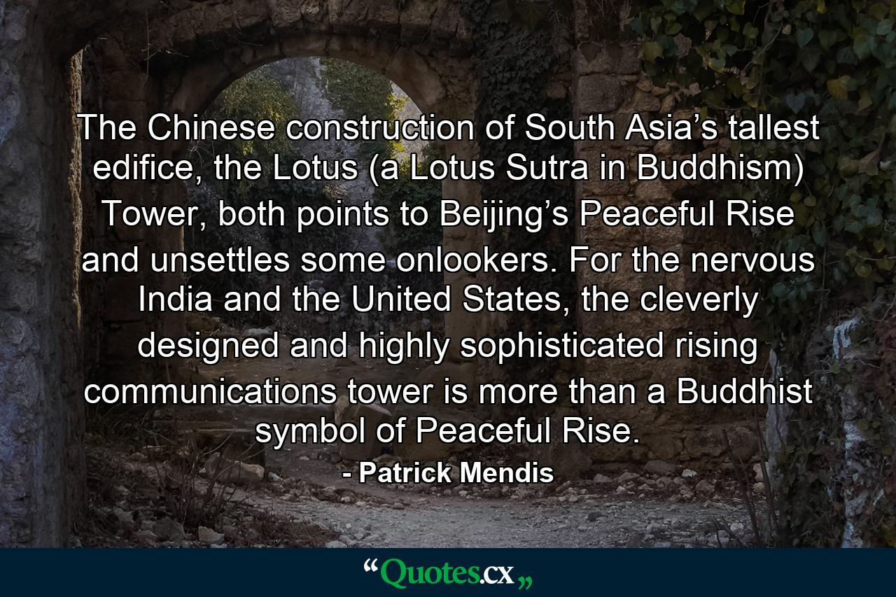 The Chinese construction of South Asia’s tallest edifice, the Lotus (a Lotus Sutra in Buddhism) Tower, both points to Beijing’s Peaceful Rise and unsettles some onlookers. For the nervous India and the United States, the cleverly designed and highly sophisticated rising communications tower is more than a Buddhist symbol of Peaceful Rise. - Quote by Patrick Mendis