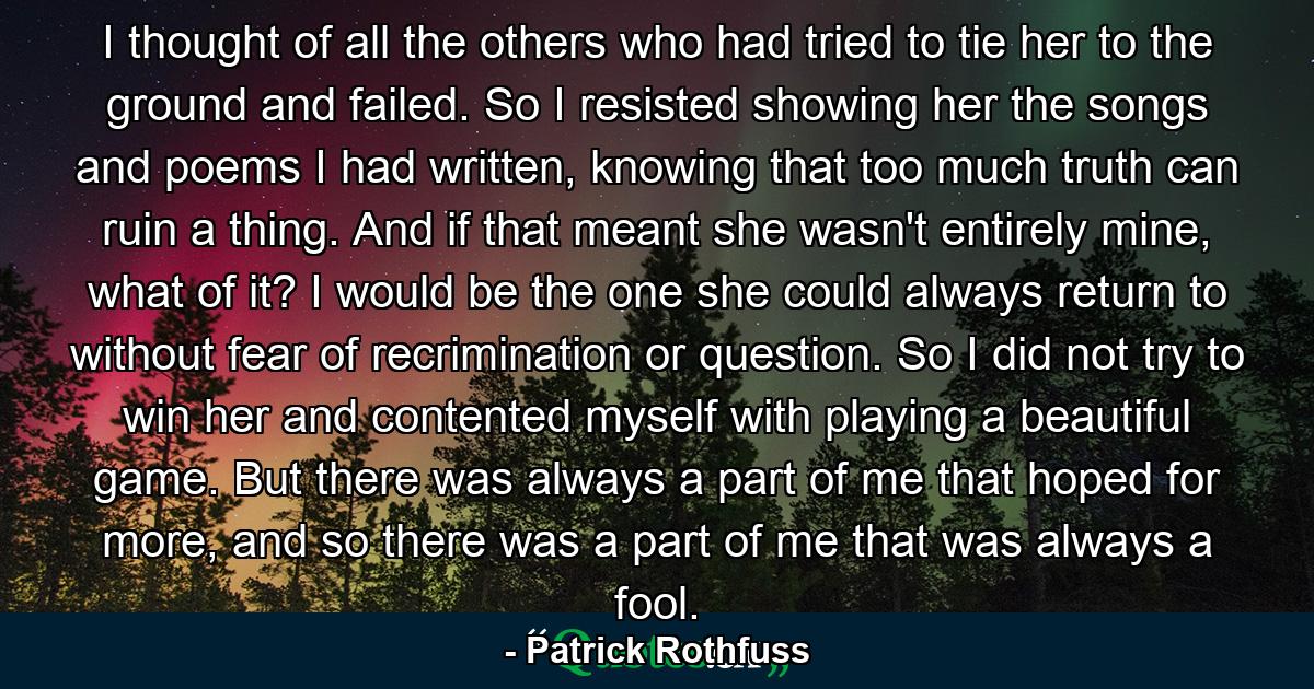 I thought of all the others who had tried to tie her to the ground and failed. So I resisted showing her the songs and poems I had written, knowing that too much truth can ruin a thing. And if that meant she wasn't entirely mine, what of it? I would be the one she could always return to without fear of recrimination or question. So I did not try to win her and contented myself with playing a beautiful game. But there was always a part of me that hoped for more, and so there was a part of me that was always a fool. - Quote by Patrick Rothfuss