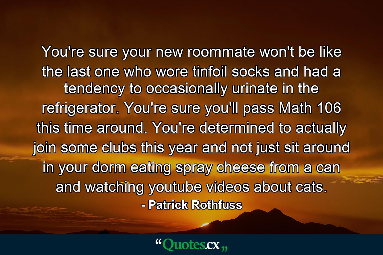 You're sure your new roommate won't be like the last one who wore tinfoil socks and had a tendency to occasionally urinate in the refrigerator. You're sure you'll pass Math 106 this time around. You're determined to actually join some clubs this year and not just sit around in your dorm eating spray cheese from a can and watching youtube videos about cats. - Quote by Patrick Rothfuss