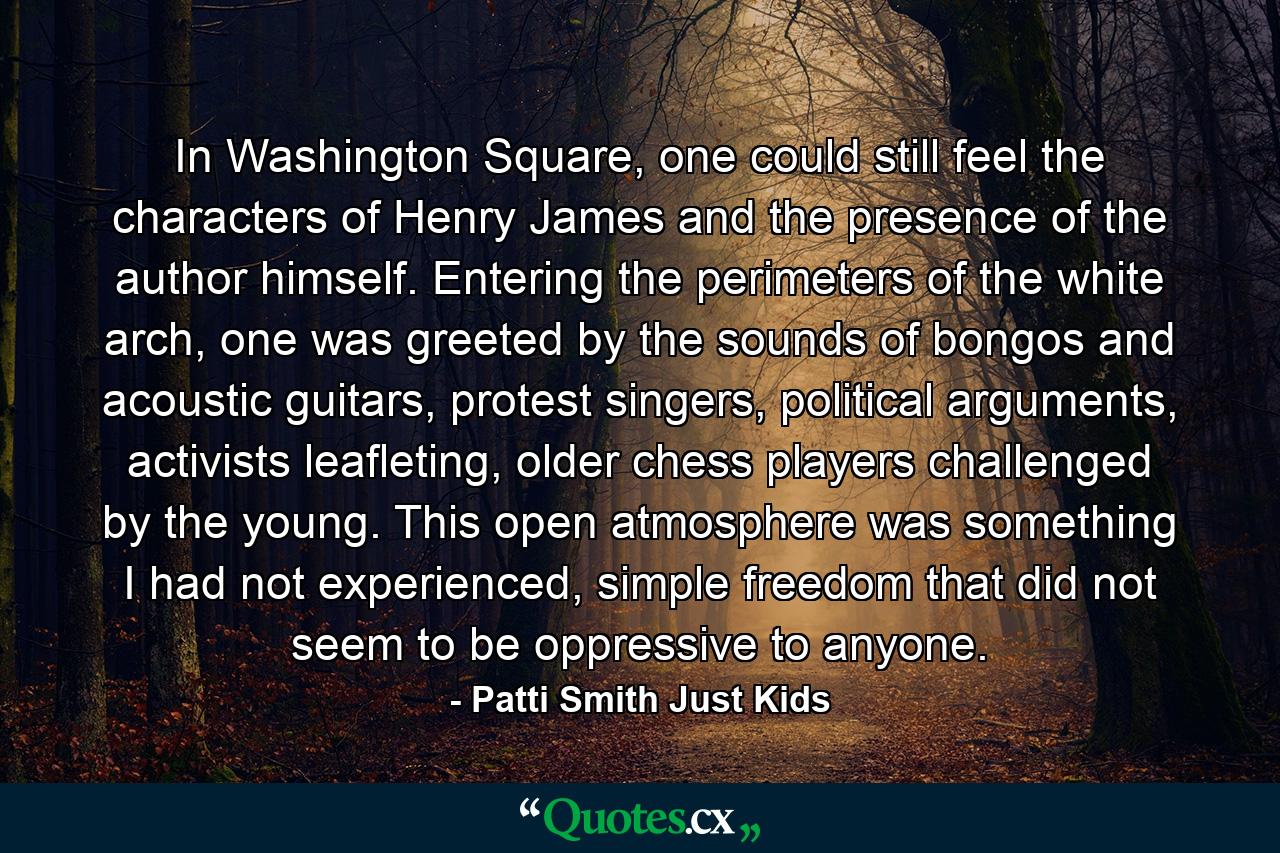 In Washington Square, one could still feel the characters of Henry James and the presence of the author himself. Entering the perimeters of the white arch, one was greeted by the sounds of bongos and acoustic guitars, protest singers, political arguments, activists leafleting, older chess players challenged by the young. This open atmosphere was something I had not experienced, simple freedom that did not seem to be oppressive to anyone. - Quote by Patti Smith Just Kids