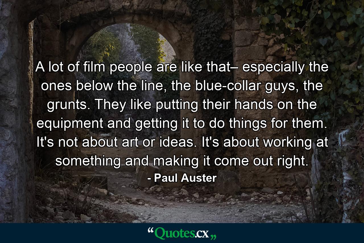 A lot of film people are like that– especially the ones below the line, the blue-collar guys, the grunts. They like putting their hands on the equipment and getting it to do things for them. It's not about art or ideas. It's about working at something and making it come out right. - Quote by Paul Auster