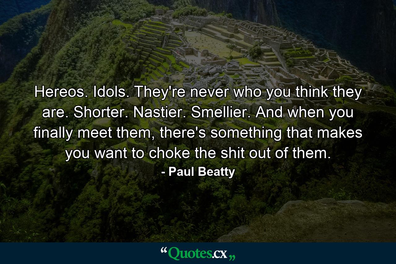 Hereos. Idols. They're never who you think they are. Shorter. Nastier. Smellier. And when you finally meet them, there's something that makes you want to choke the shit out of them. - Quote by Paul Beatty