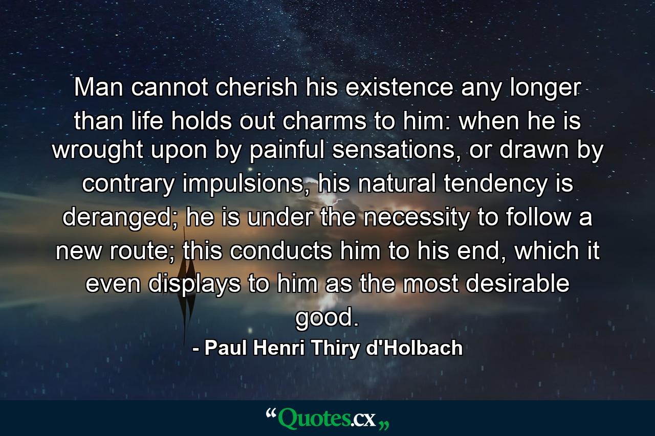 Man cannot cherish his existence any longer than life holds out charms to him: when he is wrought upon by painful sensations, or drawn by contrary impulsions, his natural tendency is deranged; he is under the necessity to follow a new route; this conducts him to his end, which it even displays to him as the most desirable good. - Quote by Paul Henri Thiry d'Holbach