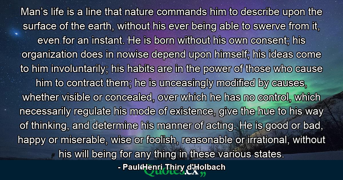 Man’s life is a line that nature commands him to describe upon the surface of the earth, without his ever being able to swerve from it, even for an instant. He is born without his own consent; his organization does in nowise depend upon himself; his ideas come to him involuntarily; his habits are in the power of those who cause him to contract them; he is unceasingly modified by causes, whether visible or concealed, over which he has no control, which necessarily regulate his mode of existence, give the hue to his way of thinking, and determine his manner of acting. He is good or bad, happy or miserable, wise or foolish, reasonable or irrational, without his will being for any thing in these various states. - Quote by Paul Henri Thiry d'Holbach