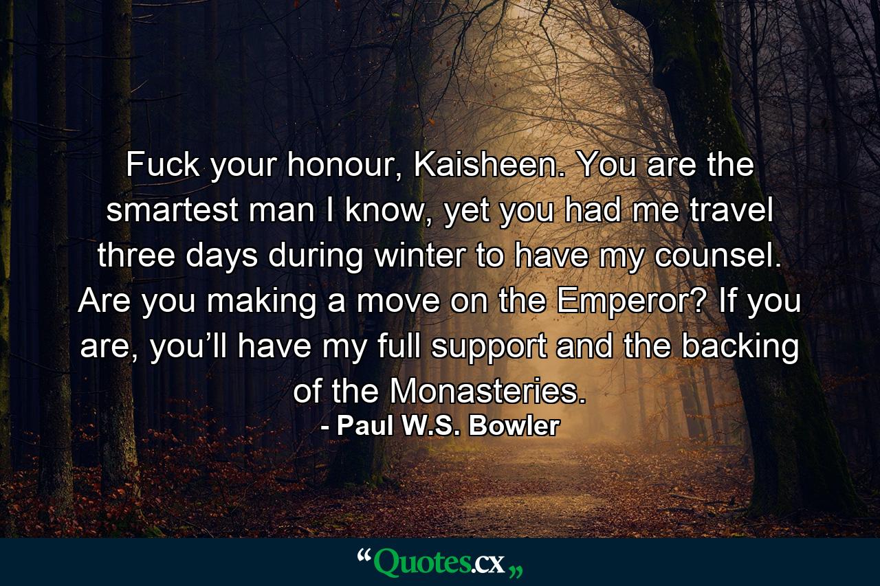 Fuck your honour, Kaisheen. You are the smartest man I know, yet you had me travel three days during winter to have my counsel. Are you making a move on the Emperor? If you are, you’ll have my full support and the backing of the Monasteries. - Quote by Paul W.S. Bowler