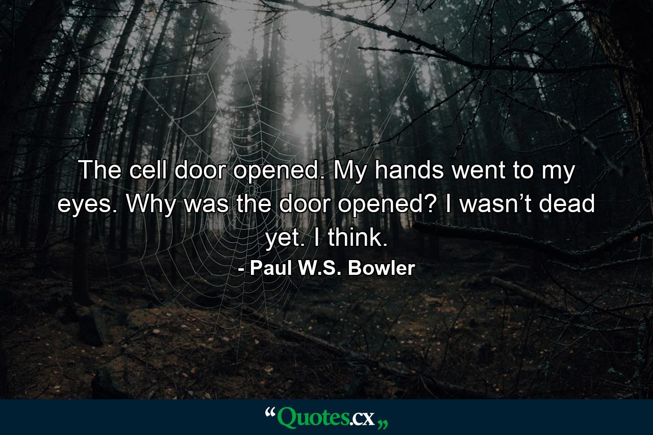 The cell door opened. My hands went to my eyes. Why was the door opened? I wasn’t dead yet. I think. - Quote by Paul W.S. Bowler