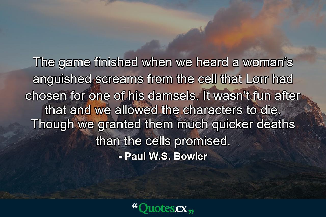 The game finished when we heard a woman’s anguished screams from the cell that Lorr had chosen for one of his damsels. It wasn’t fun after that and we allowed the characters to die. Though we granted them much quicker deaths than the cells promised. - Quote by Paul W.S. Bowler