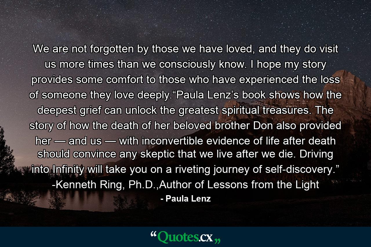 We are not forgotten by those we have loved, and they do visit us more times than we consciously know. I hope my story provides some comfort to those who have experienced the loss of someone they love deeply.“Paula Lenz’s book shows how the deepest grief can unlock the greatest spiritual treasures. The story of how the death of her beloved brother Don also provided her — and us — with inconvertible evidence of life after death should convince any skeptic that we live after we die. Driving into Infinity will take you on a riveting journey of self-discovery.” -Kenneth Ring, Ph.D.,Author of Lessons from the Light - Quote by Paula Lenz