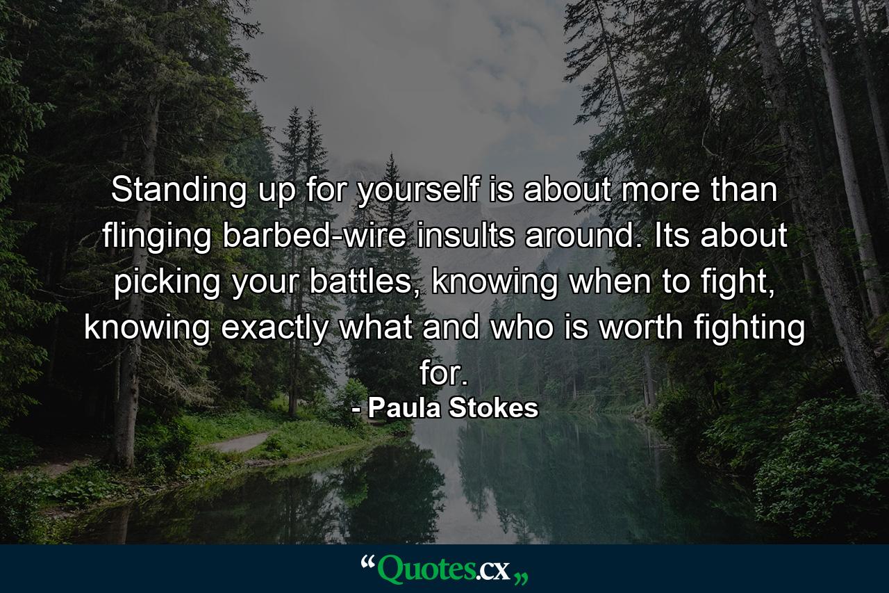 Standing up for yourself is about more than flinging barbed-wire insults around. Its about picking your battles, knowing when to fight, knowing exactly what and who is worth fighting for. - Quote by Paula Stokes