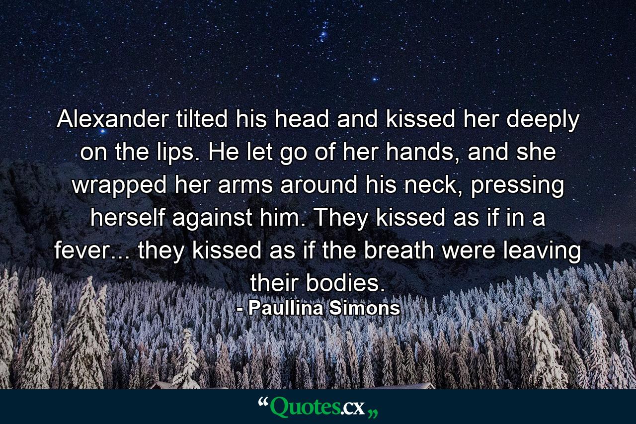 Alexander tilted his head and kissed her deeply on the lips. He let go of her hands, and she wrapped her arms around his neck, pressing herself against him. They kissed as if in a fever... they kissed as if the breath were leaving their bodies. - Quote by Paullina Simons