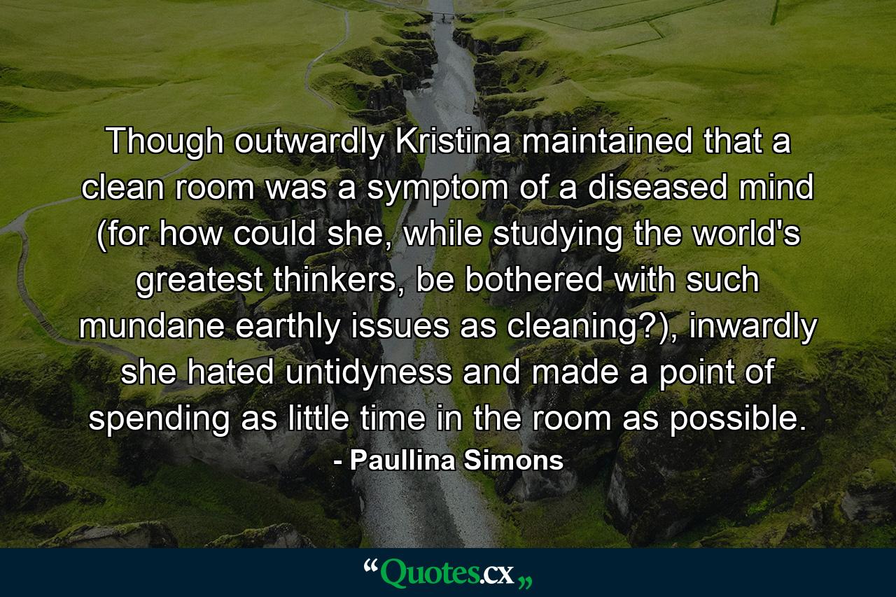 Though outwardly Kristina maintained that a clean room was a symptom of a diseased mind (for how could she, while studying the world's greatest thinkers, be bothered with such mundane earthly issues as cleaning?), inwardly she hated untidyness and made a point of spending as little time in the room as possible. - Quote by Paullina Simons