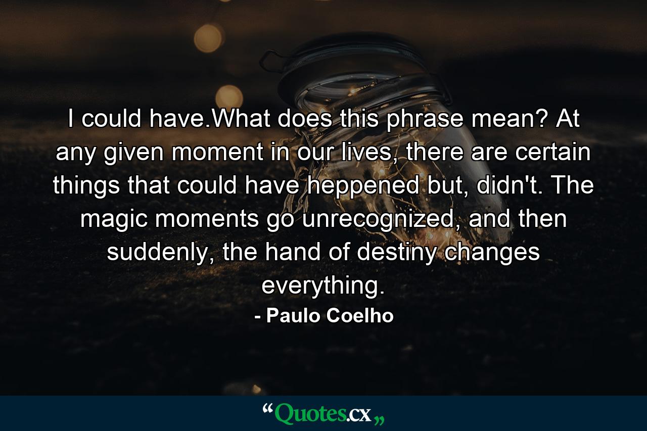 I could have.What does this phrase mean? At any given moment in our lives, there are certain things that could have heppened but, didn't. The magic moments go unrecognized, and then suddenly, the hand of destiny changes everything. - Quote by Paulo Coelho