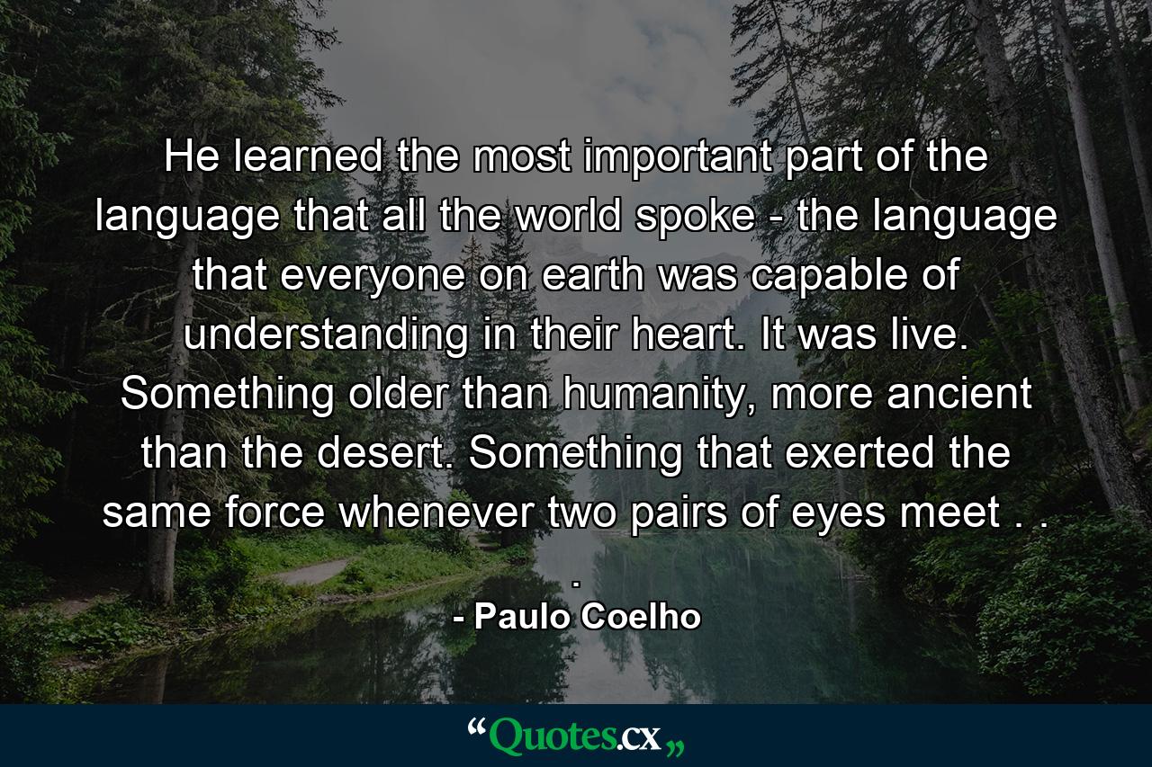 He learned the most important part of the language that all the world spoke - the language that everyone on earth was capable of understanding in their heart. It was live. Something older than humanity, more ancient than the desert. Something that exerted the same force whenever two pairs of eyes meet . . . - Quote by Paulo Coelho