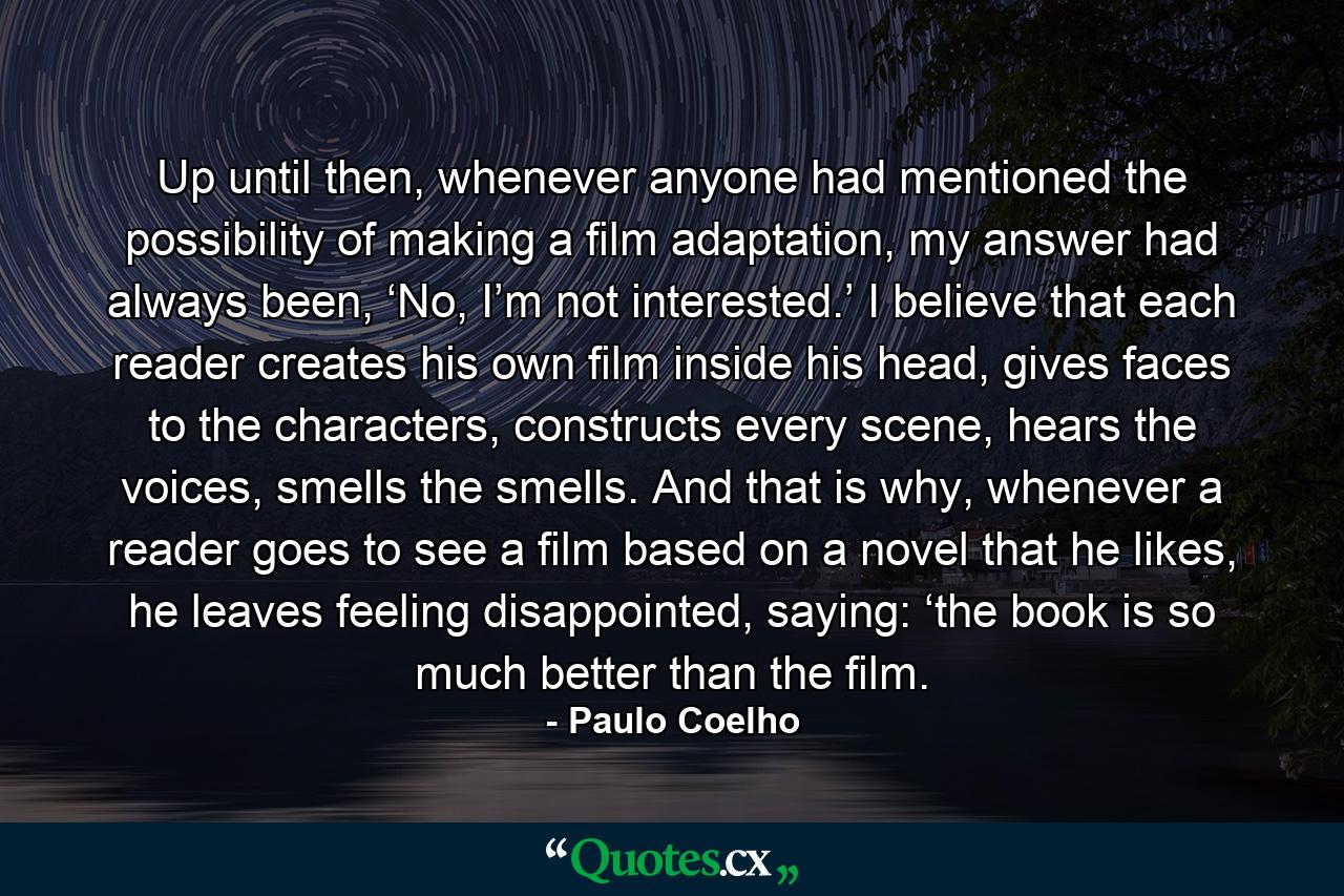 Up until then, whenever anyone had mentioned the possibility of making a film adaptation, my answer had always been, ‘No, I’m not interested.’ I believe that each reader creates his own film inside his head, gives faces to the characters, constructs every scene, hears the voices, smells the smells. And that is why, whenever a reader goes to see a film based on a novel that he likes, he leaves feeling disappointed, saying: ‘the book is so much better than the film. - Quote by Paulo Coelho