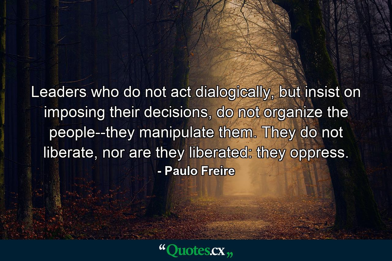 Leaders who do not act dialogically, but insist on imposing their decisions, do not organize the people--they manipulate them. They do not liberate, nor are they liberated: they oppress. - Quote by Paulo Freire