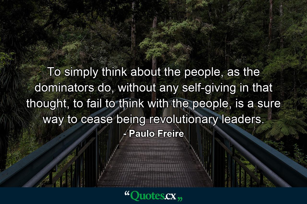 To simply think about the people, as the dominators do, without any self-giving in that thought, to fail to think with the people, is a sure way to cease being revolutionary leaders. - Quote by Paulo Freire