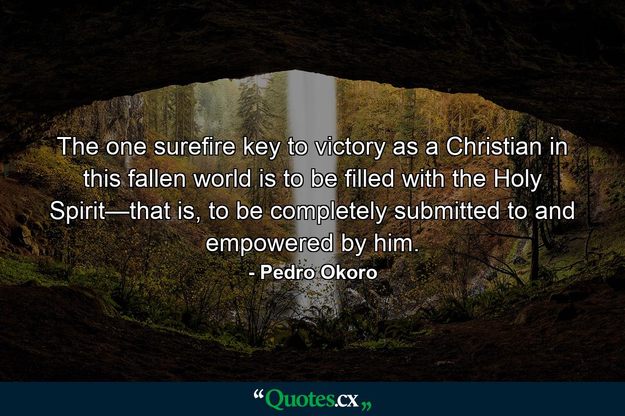 The one surefire key to victory as a Christian in this fallen world is to be filled with the Holy Spirit—that is, to be completely submitted to and empowered by him. - Quote by Pedro Okoro