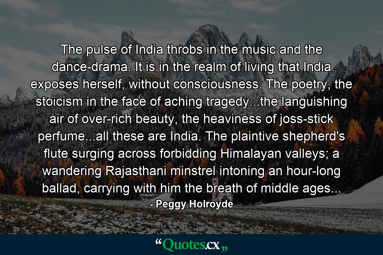 The pulse of India throbs in the music and the dance-drama. It is in the realm of living that India exposes herself, without consciousness. The poetry, the stoicism in the face of aching tragedy...the languishing air of over-rich beauty, the heaviness of joss-stick perfume...all these are India. The plaintive shepherd's flute surging across forbidding Himalayan valleys; a wandering Rajasthani minstrel intoning an hour-long ballad, carrying with him the breath of middle ages... - Quote by Peggy Holroyde