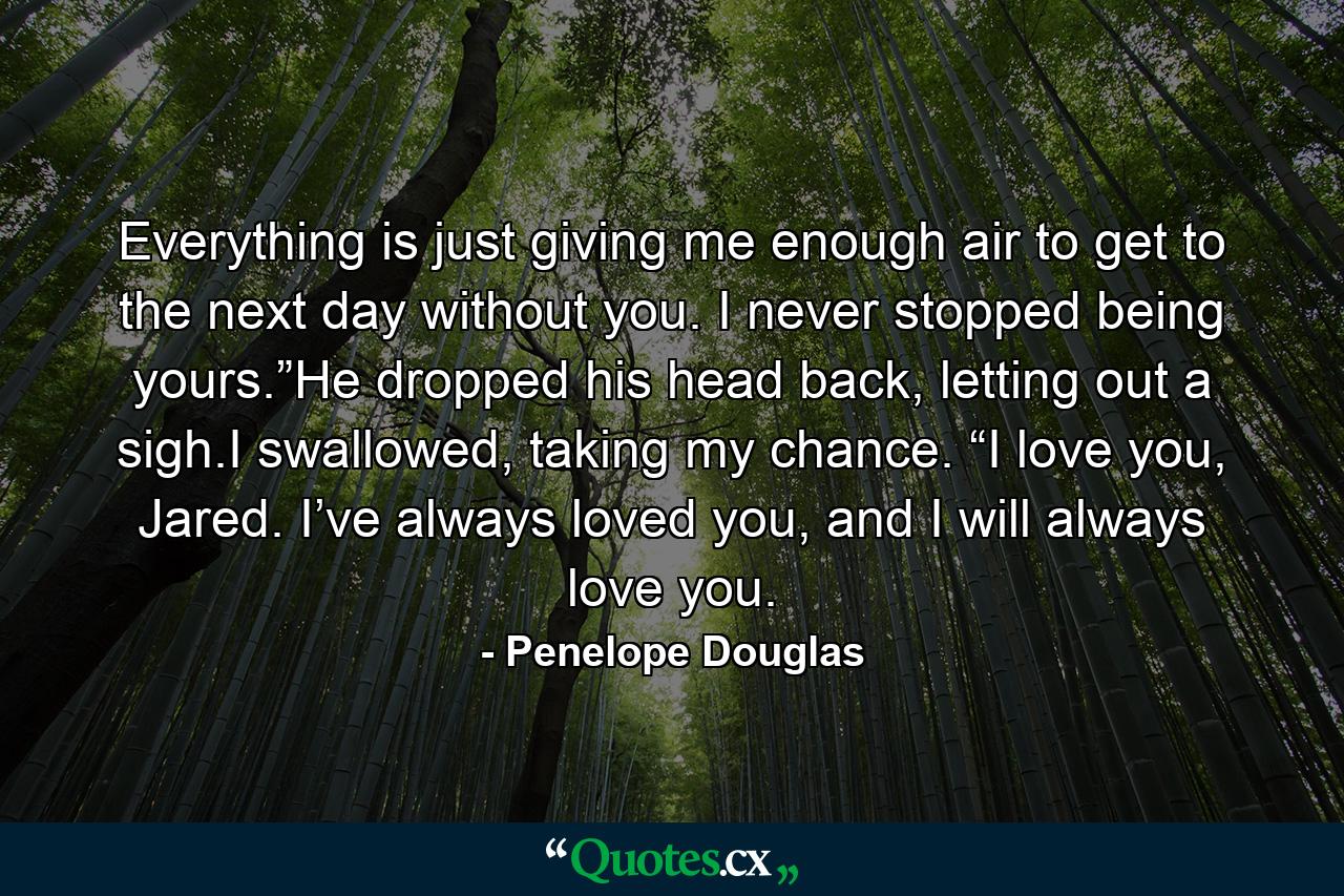 Everything is just giving me enough air to get to the next day without you. I never stopped being yours.”He dropped his head back, letting out a sigh.I swallowed, taking my chance. “I love you, Jared. I’ve always loved you, and I will always love you. - Quote by Penelope Douglas