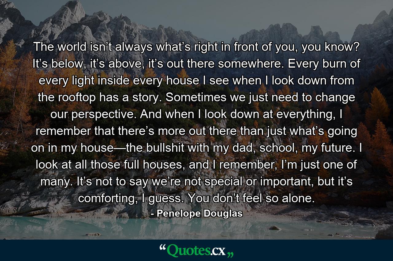 The world isn’t always what’s right in front of you, you know? It’s below, it’s above, it’s out there somewhere. Every burn of every light inside every house I see when I look down from the rooftop has a story. Sometimes we just need to change our perspective. And when I look down at everything, I remember that there’s more out there than just what’s going on in my house—the bullshit with my dad, school, my future. I look at all those full houses, and I remember, I’m just one of many. It’s not to say we’re not special or important, but it’s comforting, I guess. You don’t feel so alone. - Quote by Penelope Douglas
