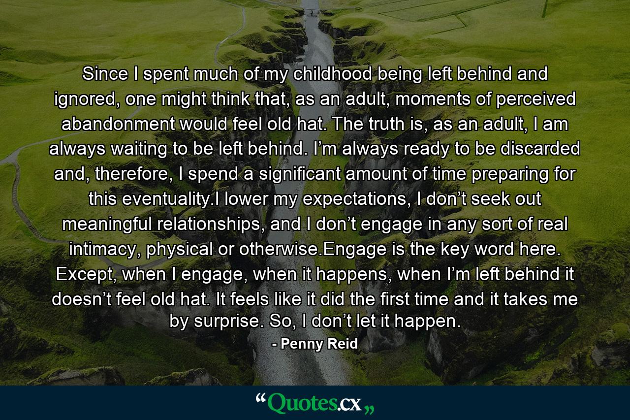 Since I spent much of my childhood being left behind and ignored, one might think that, as an adult, moments of perceived abandonment would feel old hat. The truth is, as an adult, I am always waiting to be left behind. I’m always ready to be discarded and, therefore, I spend a significant amount of time preparing for this eventuality.I lower my expectations, I don’t seek out meaningful relationships, and I don’t engage in any sort of real intimacy, physical or otherwise.Engage is the key word here. Except, when I engage, when it happens, when I’m left behind it doesn’t feel old hat. It feels like it did the first time and it takes me by surprise. So, I don’t let it happen. - Quote by Penny Reid