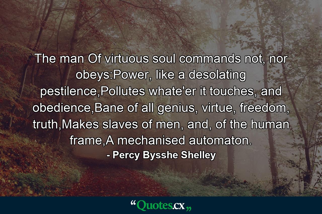 The man Of virtuous soul commands not, nor obeys:Power, like a desolating pestilence,Pollutes whate'er it touches, and obedience,Bane of all genius, virtue, freedom, truth,Makes slaves of men, and, of the human frame,A mechanised automaton. - Quote by Percy Bysshe Shelley