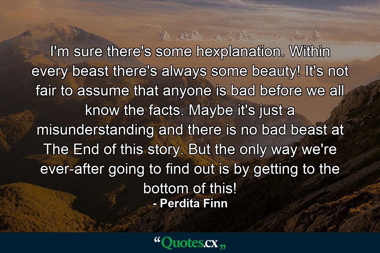 I'm sure there's some hexplanation. Within every beast there's always some beauty! It's not fair to assume that anyone is bad before we all know the facts. Maybe it's just a misunderstanding and there is no bad beast at The End of this story. But the only way we're ever-after going to find out is by getting to the bottom of this! - Quote by Perdita Finn