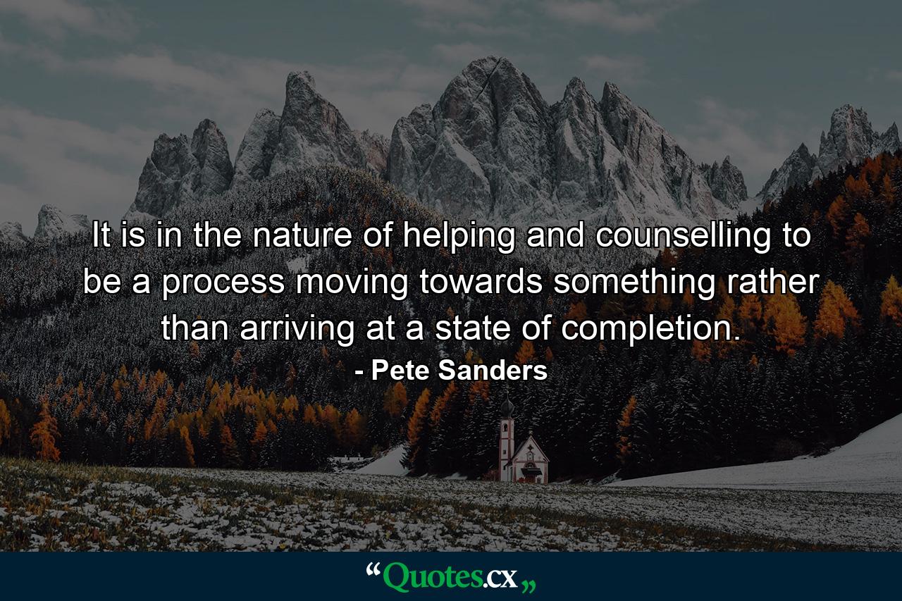 It is in the nature of helping and counselling to be a process moving towards something rather than arriving at a state of completion. - Quote by Pete Sanders