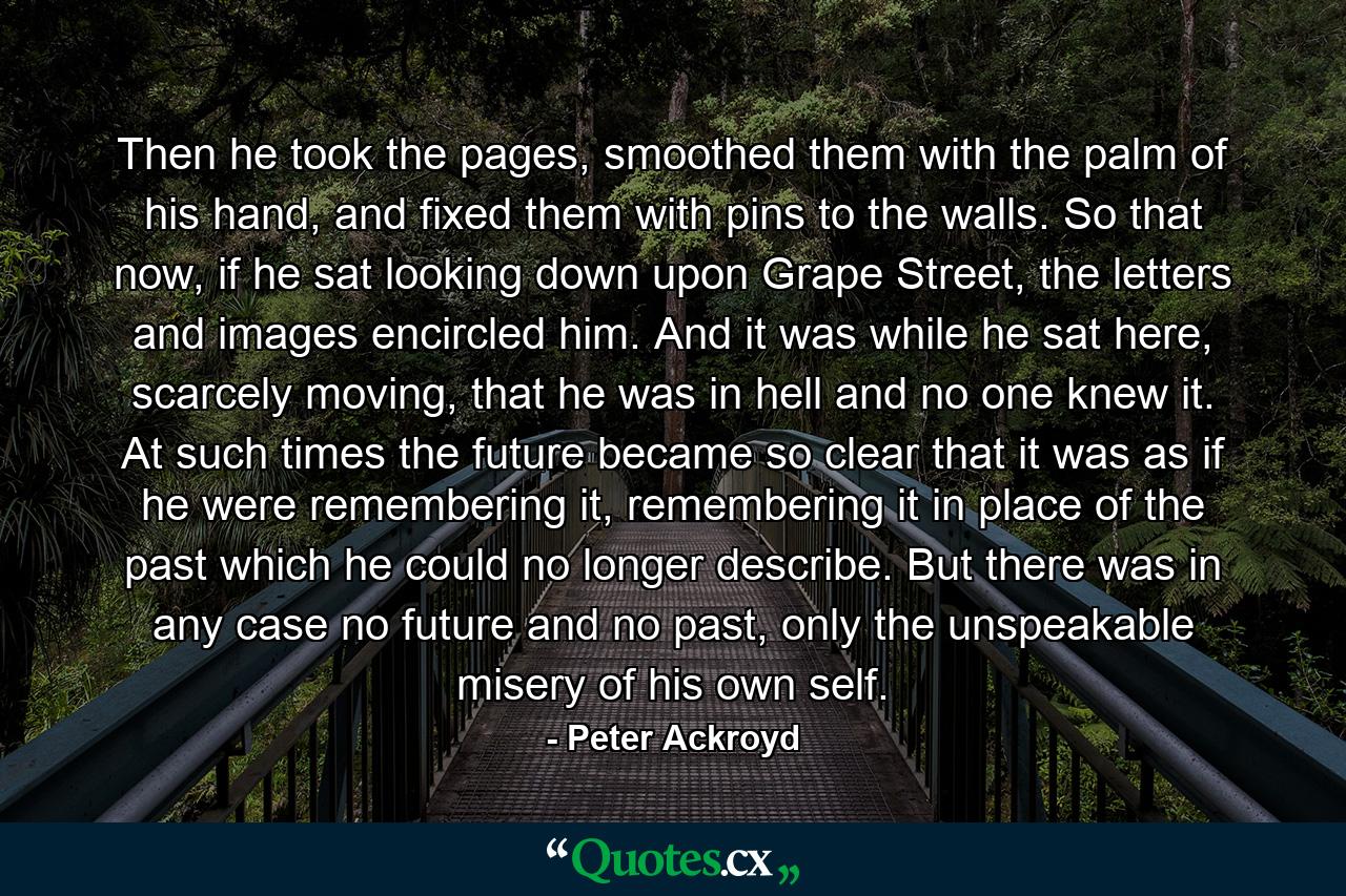 Then he took the pages, smoothed them with the palm of his hand, and fixed them with pins to the walls. So that now, if he sat looking down upon Grape Street, the letters and images encircled him. And it was while he sat here, scarcely moving, that he was in hell and no one knew it. At such times the future became so clear that it was as if he were remembering it, remembering it in place of the past which he could no longer describe. But there was in any case no future and no past, only the unspeakable misery of his own self. - Quote by Peter Ackroyd