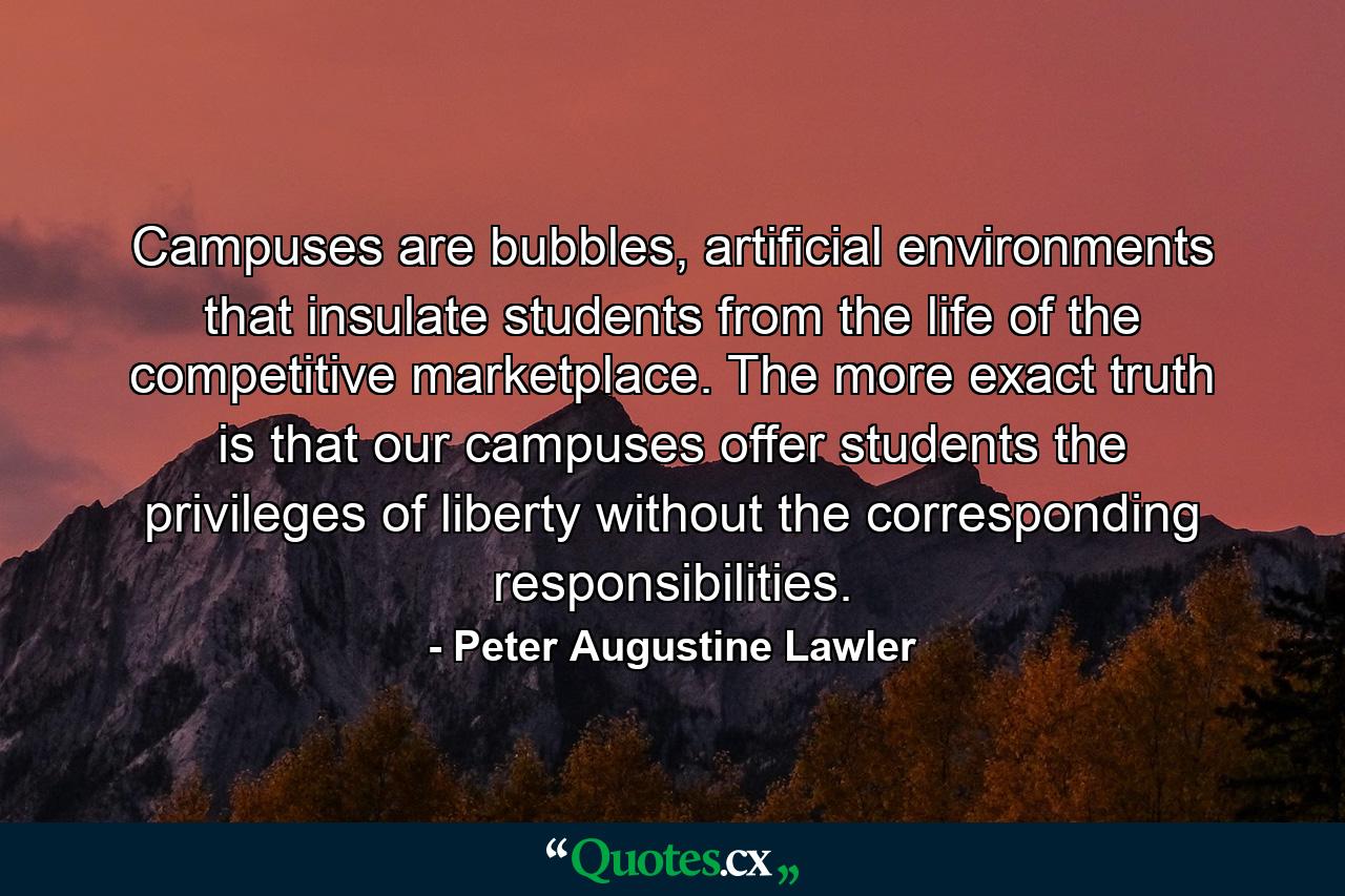 Campuses are bubbles, artificial environments that insulate students from the life of the competitive marketplace. The more exact truth is that our campuses offer students the privileges of liberty without the corresponding responsibilities. - Quote by Peter Augustine Lawler