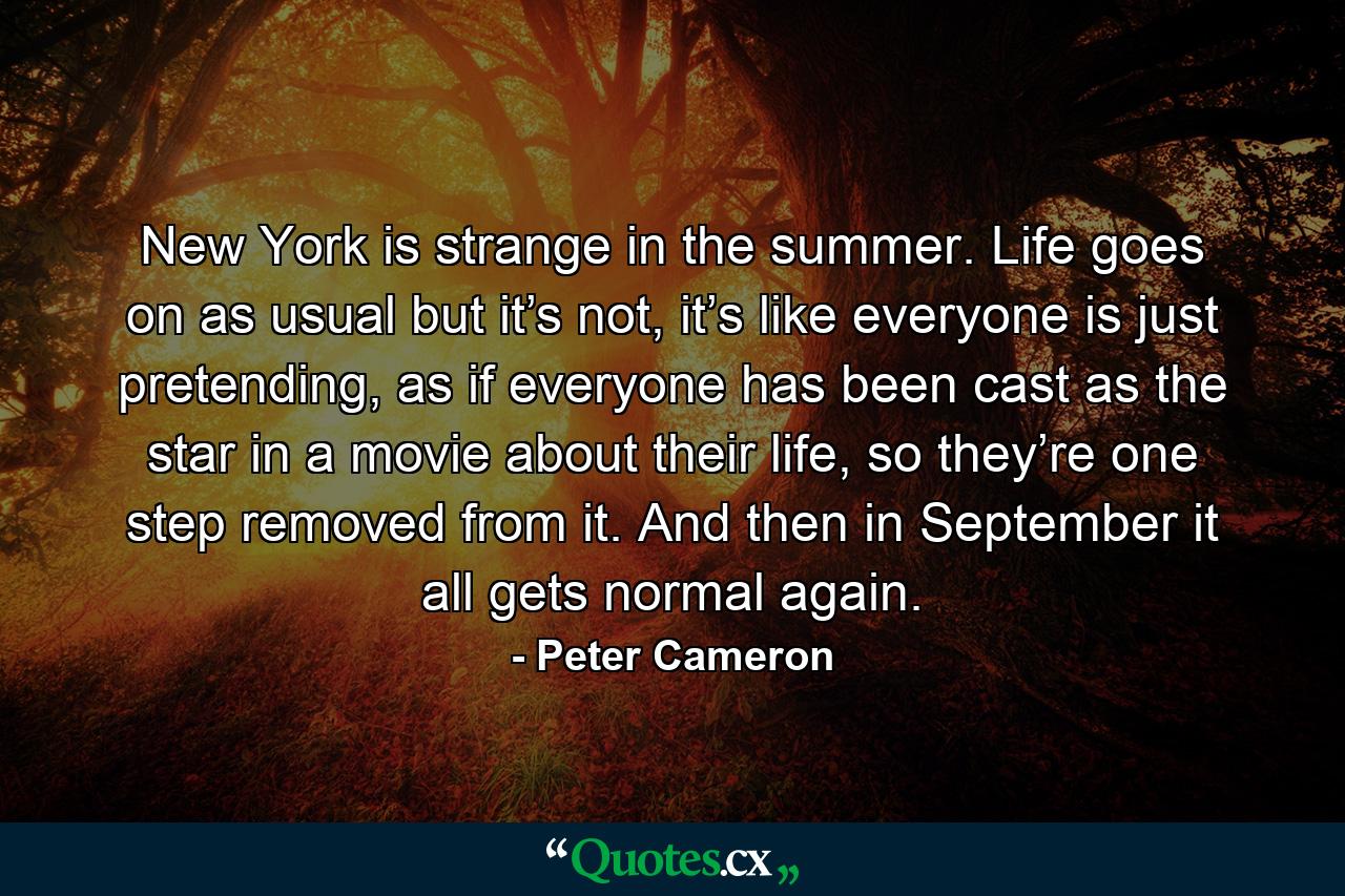 New York is strange in the summer. Life goes on as usual but it’s not, it’s like everyone is just pretending, as if everyone has been cast as the star in a movie about their life, so they’re one step removed from it. And then in September it all gets normal again. - Quote by Peter Cameron