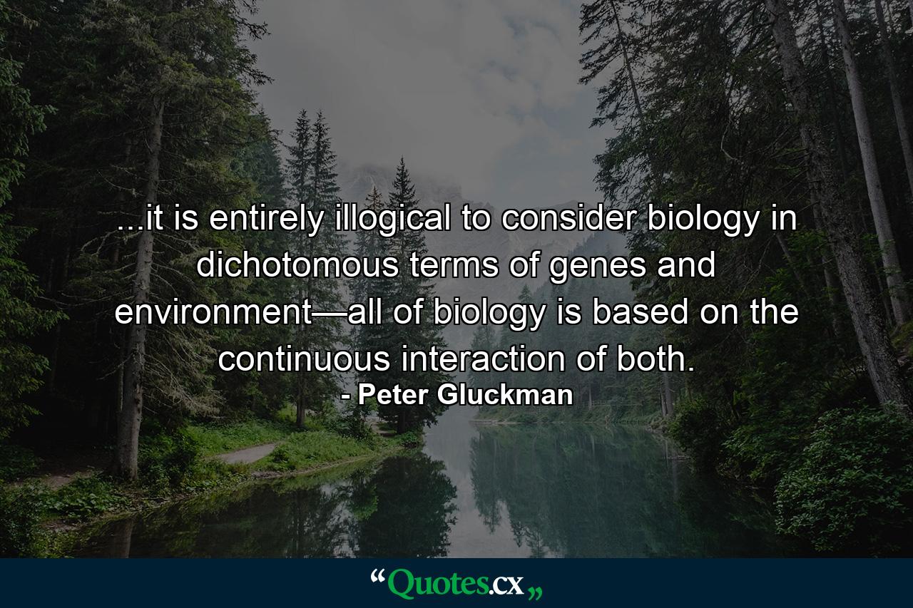 ...it is entirely illogical to consider biology in dichotomous terms of genes and environment—all of biology is based on the continuous interaction of both. - Quote by Peter Gluckman