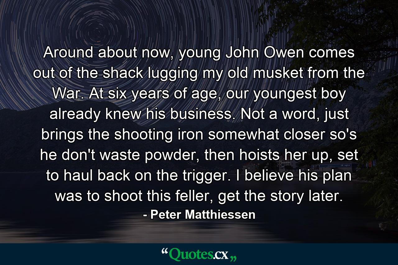 Around about now, young John Owen comes out of the shack lugging my old musket from the War. At six years of age, our youngest boy already knew his business. Not a word, just brings the shooting iron somewhat closer so's he don't waste powder, then hoists her up, set to haul back on the trigger. I believe his plan was to shoot this feller, get the story later. - Quote by Peter Matthiessen