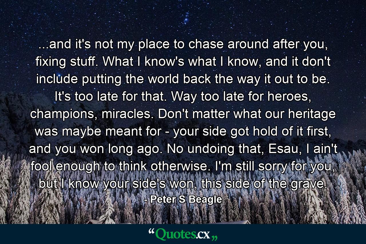 ...and it's not my place to chase around after you, fixing stuff. What I know's what I know, and it don't include putting the world back the way it out to be. It's too late for that. Way too late for heroes, champions, miracles. Don't matter what our heritage was maybe meant for - your side got hold of it first, and you won long ago. No undoing that, Esau, I ain't fool enough to think otherwise. I'm still sorry for you, but I know your side's won, this side of the grave. - Quote by Peter S Beagle