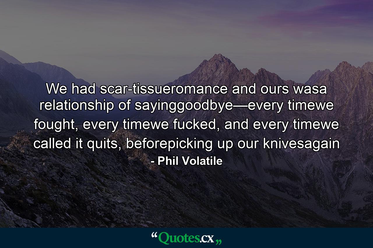 We had scar-tissueromance and ours wasa relationship of sayinggoodbye—every timewe fought, every timewe fucked, and every timewe called it quits, beforepicking up our knivesagain - Quote by Phil Volatile