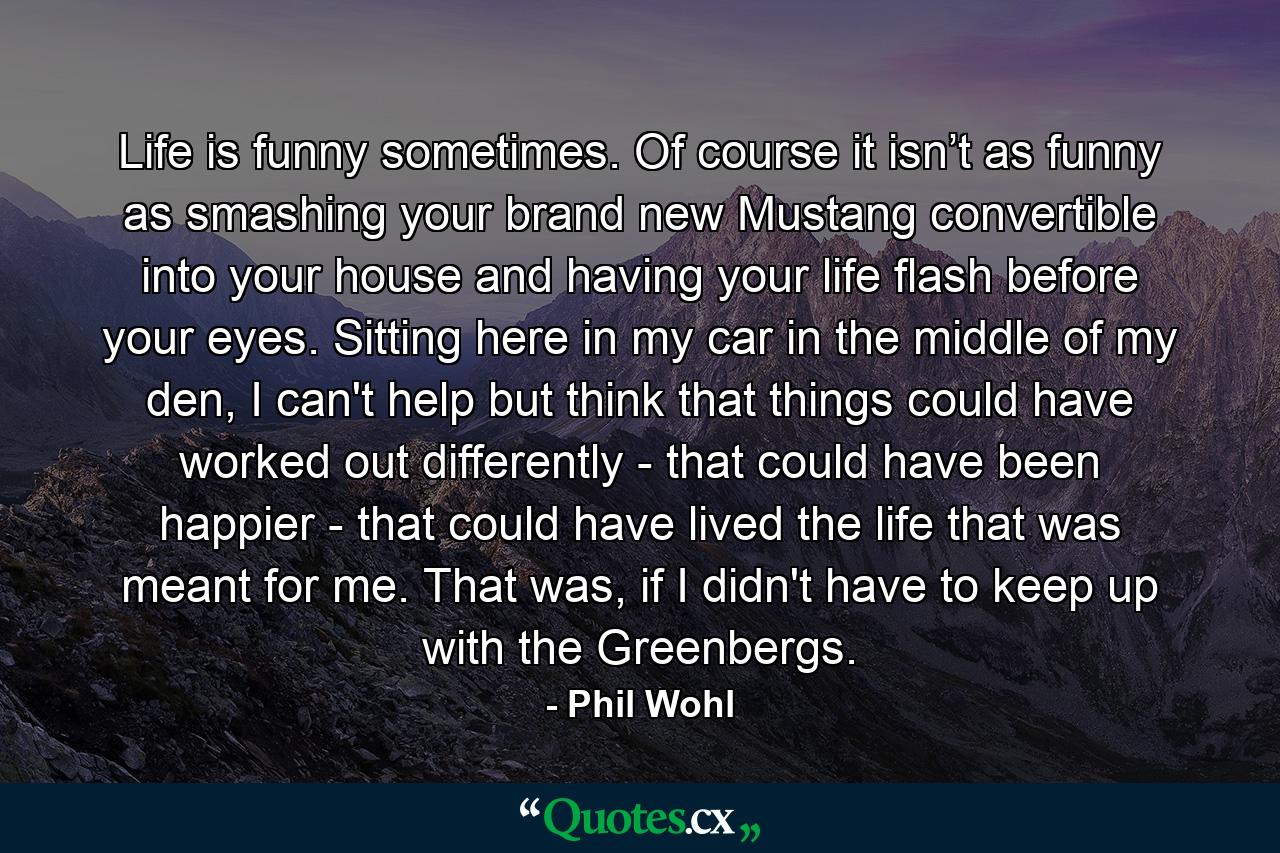 Life is funny sometimes. Of course it isn’t as funny as smashing your brand new Mustang convertible into your house and having your life flash before your eyes. Sitting here in my car in the middle of my den, I can't help but think that things could have worked out differently - that could have been happier - that could have lived the life that was meant for me. That was, if I didn't have to keep up with the Greenbergs. - Quote by Phil Wohl