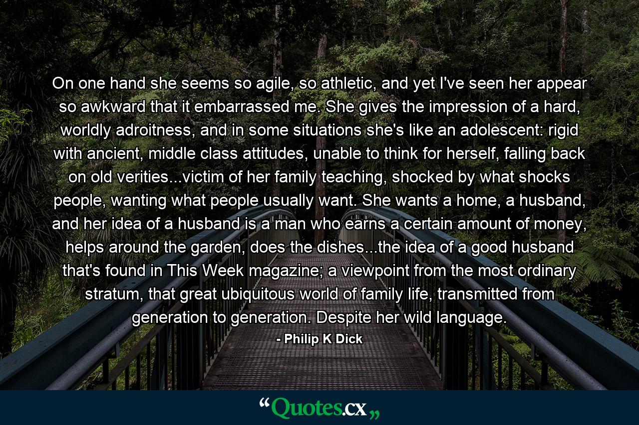 On one hand she seems so agile, so athletic, and yet I've seen her appear so awkward that it embarrassed me. She gives the impression of a hard, worldly adroitness, and in some situations she's like an adolescent: rigid with ancient, middle class attitudes, unable to think for herself, falling back on old verities...victim of her family teaching, shocked by what shocks people, wanting what people usually want. She wants a home, a husband, and her idea of a husband is a man who earns a certain amount of money, helps around the garden, does the dishes...the idea of a good husband that's found in This Week magazine; a viewpoint from the most ordinary stratum, that great ubiquitous world of family life, transmitted from generation to generation. Despite her wild language. - Quote by Philip K Dick