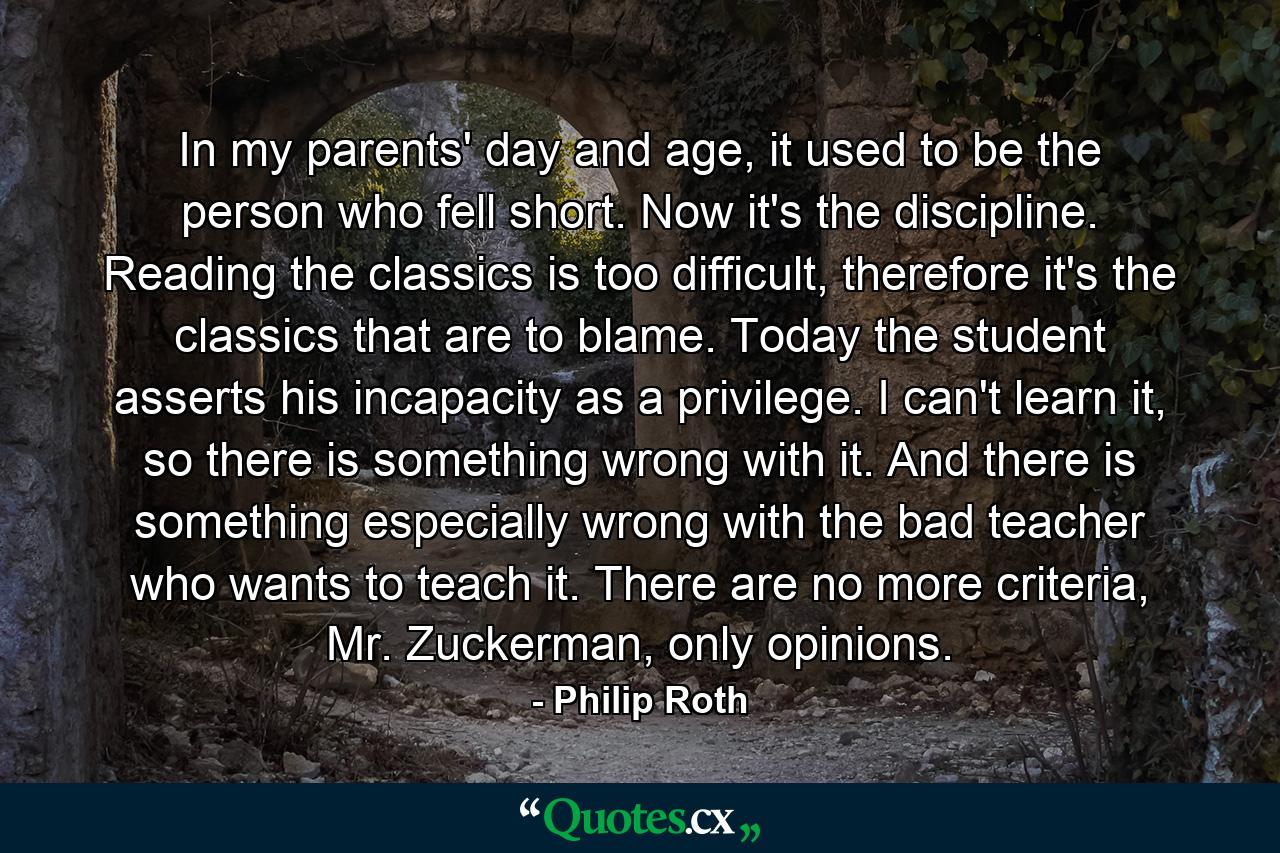 In my parents' day and age, it used to be the person who fell short. Now it's the discipline. Reading the classics is too difficult, therefore it's the classics that are to blame. Today the student asserts his incapacity as a privilege. I can't learn it, so there is something wrong with it. And there is something especially wrong with the bad teacher who wants to teach it. There are no more criteria, Mr. Zuckerman, only opinions. - Quote by Philip Roth