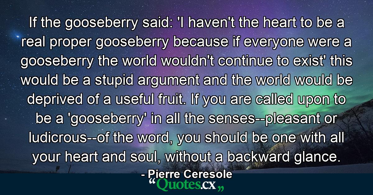 If the gooseberry said: 'I haven't the heart to be a real proper gooseberry because if everyone were a gooseberry the world wouldn't continue to exist' this would be a stupid argument and the world would be deprived of a useful fruit.  If you are called upon to be a 'gooseberry' in all the senses--pleasant or ludicrous--of the word, you should be one with all your heart and soul, without a backward glance. - Quote by Pierre Ceresole