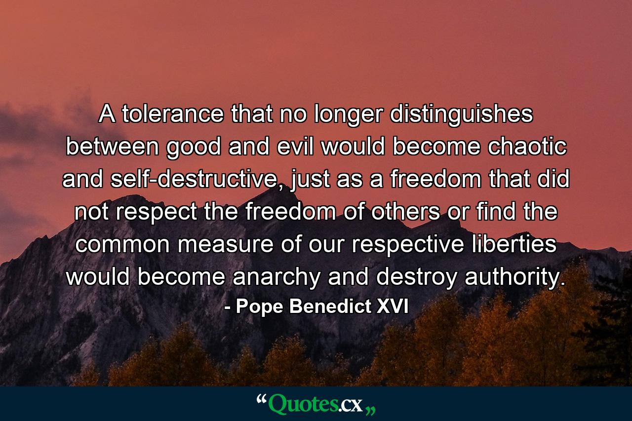 A tolerance that no longer distinguishes between good and evil would become chaotic and self-destructive, just as a freedom that did not respect the freedom of others or find the common measure of our respective liberties would become anarchy and destroy authority. - Quote by Pope Benedict XVI