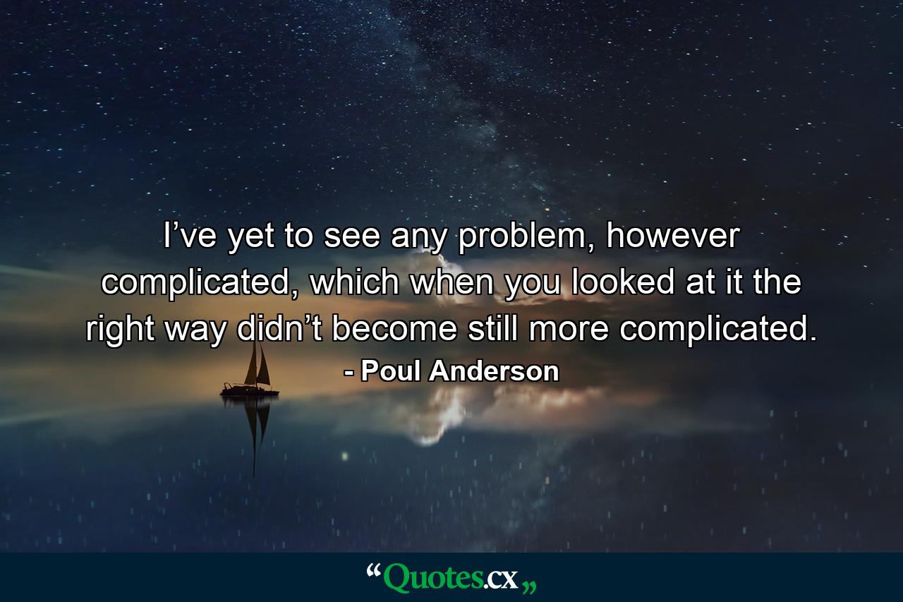 I’ve yet to see any problem, however complicated, which when you looked at it the right way didn’t become still more complicated. - Quote by Poul Anderson