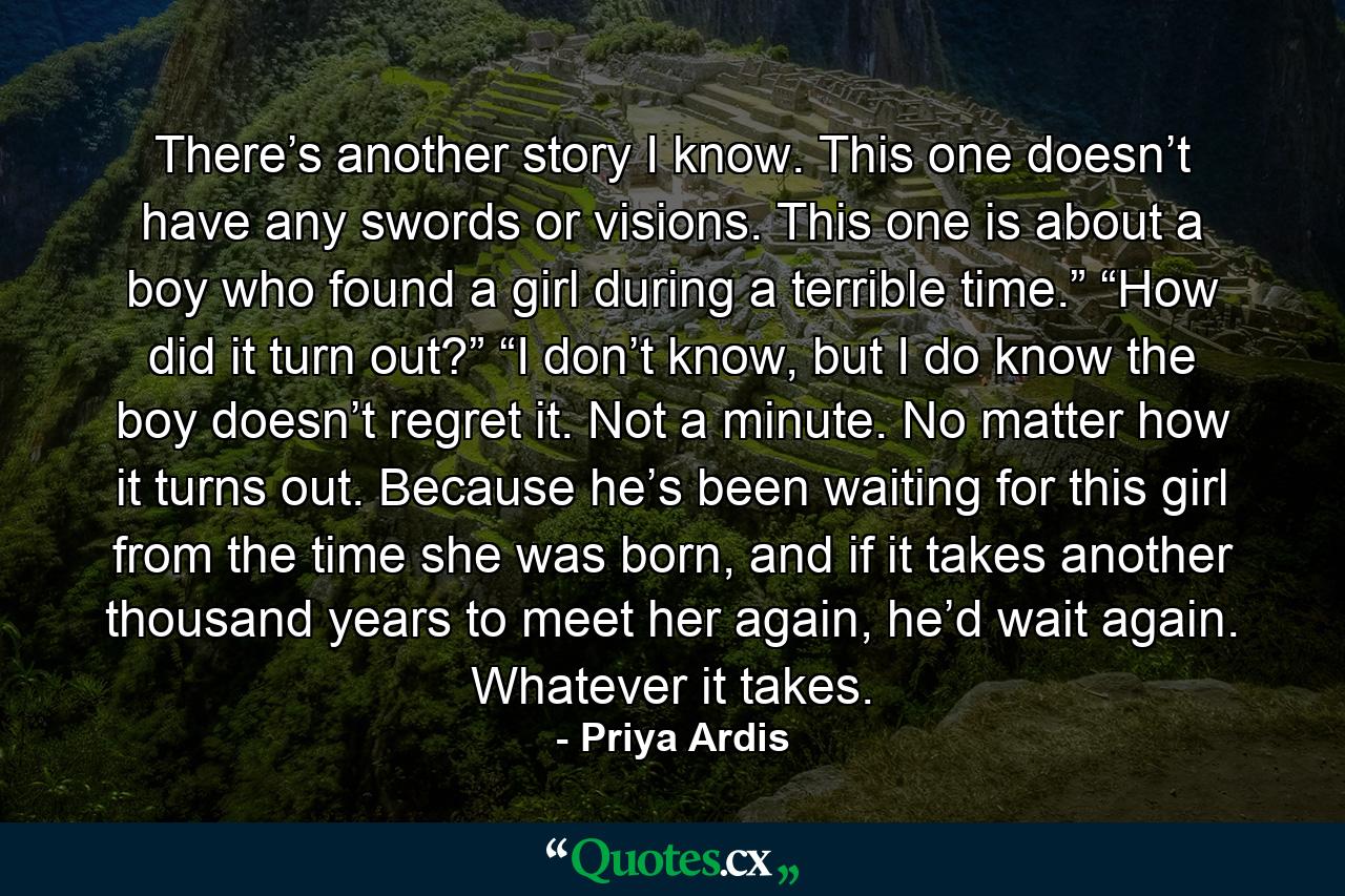 There’s another story I know. This one doesn’t have any swords or visions. This one is about a boy who found a girl during a terrible time.” “How did it turn out?” “I don’t know, but I do know the boy doesn’t regret it. Not a minute. No matter how it turns out. Because he’s been waiting for this girl from the time she was born, and if it takes another thousand years to meet her again, he’d wait again. Whatever it takes. - Quote by Priya Ardis