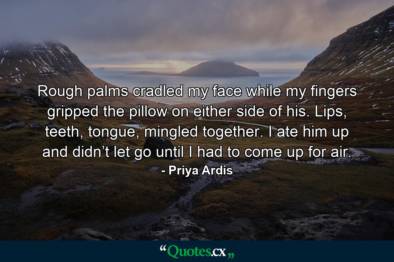 Rough palms cradled my face while my fingers gripped the pillow on either side of his. Lips, teeth, tongue, mingled together. I ate him up and didn’t let go until I had to come up for air. - Quote by Priya Ardis