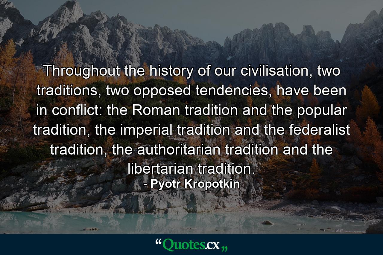 Throughout the history of our civilisation, two traditions, two opposed tendencies, have been in conflict: the Roman tradition and the popular tradition, the imperial tradition and the federalist tradition, the authoritarian tradition and the libertarian tradition. - Quote by Pyotr Kropotkin