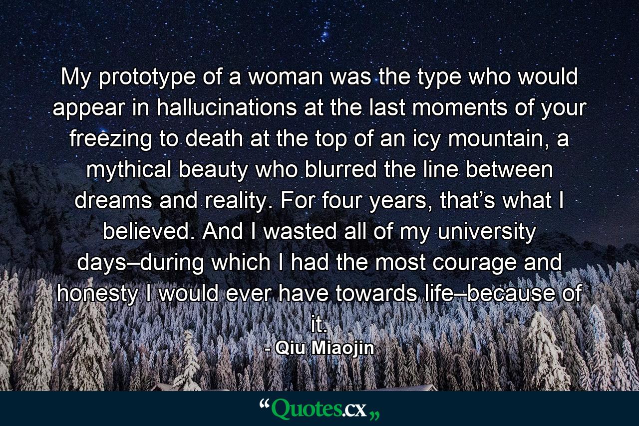 My prototype of a woman was the type who would appear in hallucinations at the last moments of your freezing to death at the top of an icy mountain, a mythical beauty who blurred the line between dreams and reality. For four years, that’s what I believed. And I wasted all of my university days–during which I had the most courage and honesty I would ever have towards life–because of it. - Quote by Qiu Miaojin