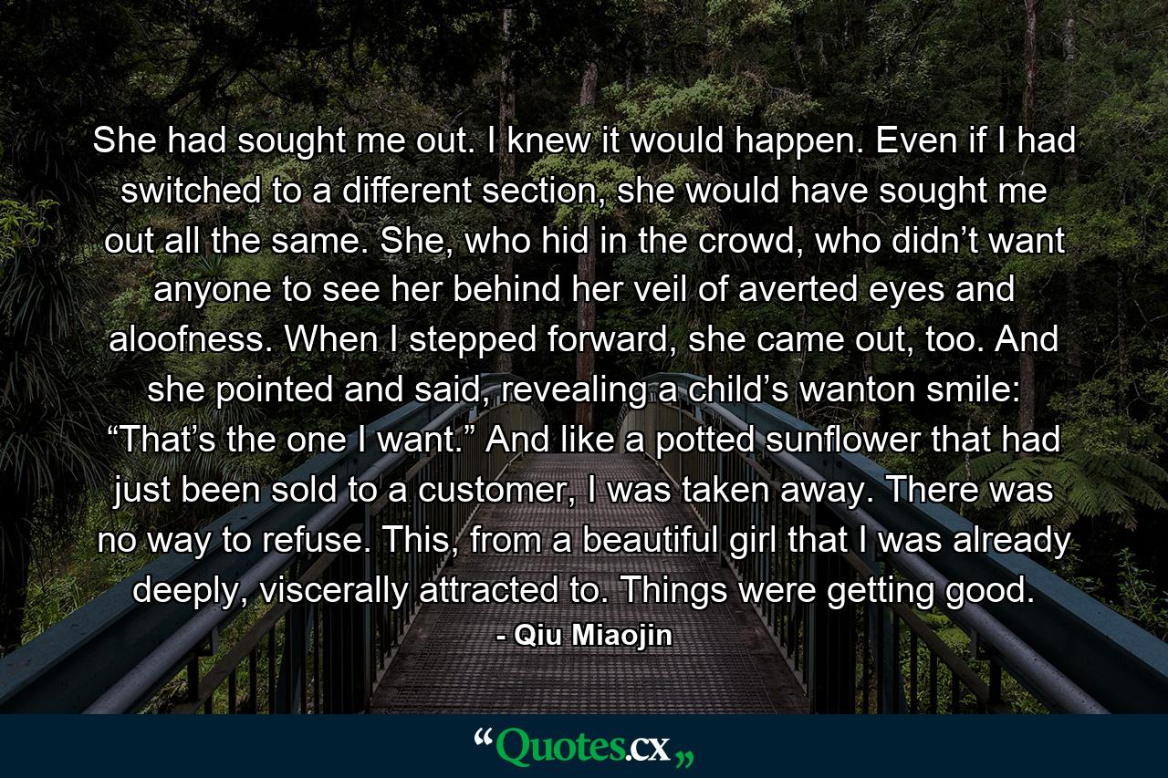 She had sought me out. I knew it would happen. Even if I had switched to a different section, she would have sought me out all the same. She, who hid in the crowd, who didn’t want anyone to see her behind her veil of averted eyes and aloofness. When I stepped forward, she came out, too. And she pointed and said, revealing a child’s wanton smile: “That’s the one I want.” And like a potted sunflower that had just been sold to a customer, I was taken away. There was no way to refuse. This, from a beautiful girl that I was already deeply, viscerally attracted to. Things were getting good. - Quote by Qiu Miaojin