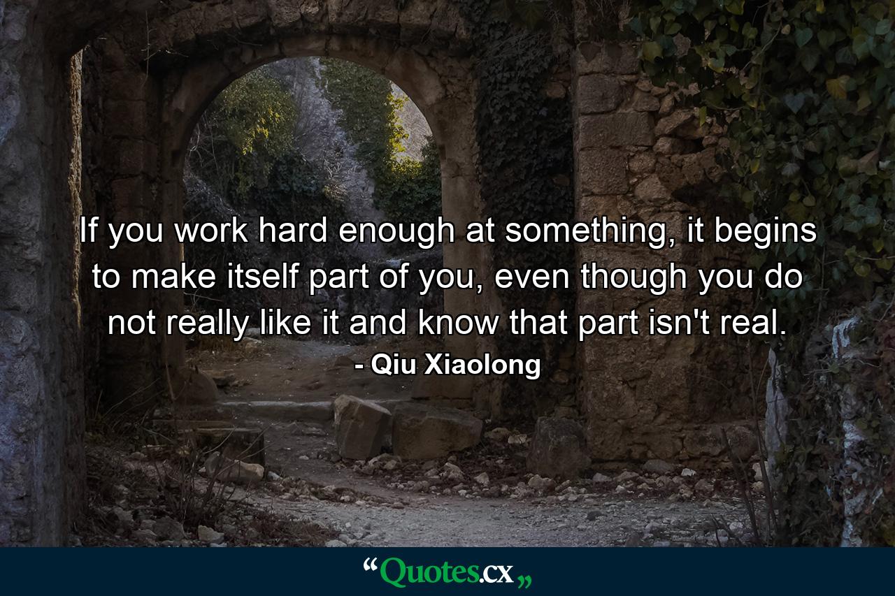 If you work hard enough at something, it begins to make itself part of you, even though you do not really like it and know that part isn't real. - Quote by Qiu Xiaolong