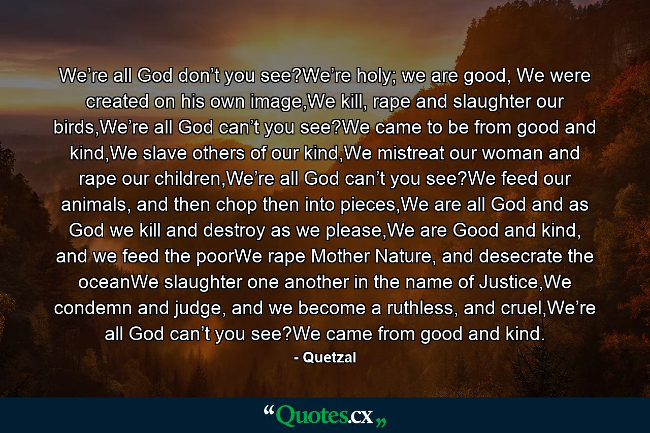 We’re all God don’t you see?We’re holy; we are good, We were created on his own image,We kill, rape and slaughter our birds,We’re all God can’t you see?We came to be from good and kind,We slave others of our kind,We mistreat our woman and rape our children,We’re all God can’t you see?We feed our animals, and then chop then into pieces,We are all God and as God we kill and destroy as we please,We are Good and kind, and we feed the poorWe rape Mother Nature, and desecrate the oceanWe slaughter one another in the name of Justice,We condemn and judge, and we become a ruthless, and cruel,We’re all God can’t you see?We came from good and kind. - Quote by Quetzal