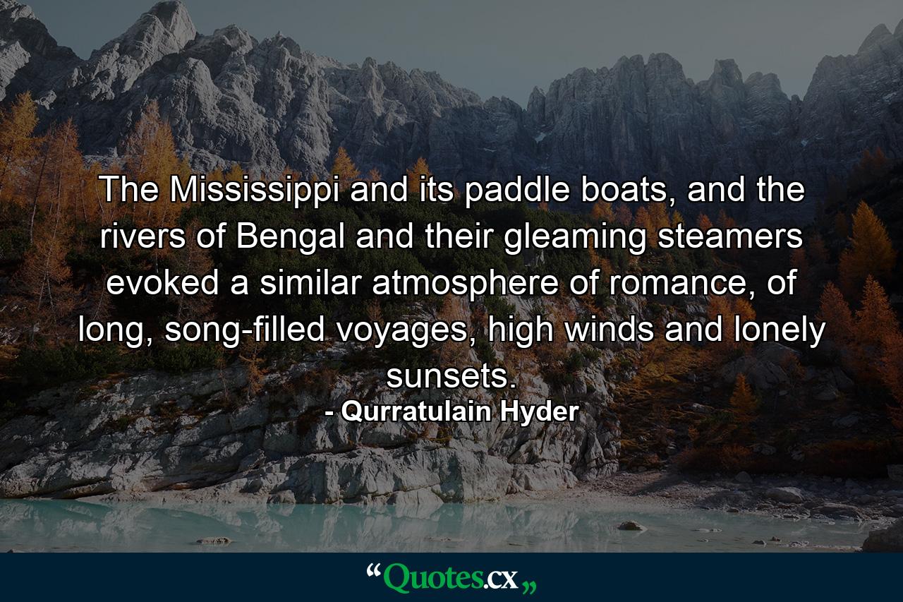 The Mississippi and its paddle boats, and the rivers of Bengal and their gleaming steamers evoked a similar atmosphere of romance, of long, song-filled voyages, high winds and lonely sunsets. - Quote by Qurratulain Hyder